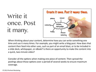 Write it
once. Post
it many.
When	
  thinking	
  about	
  your	
  content,	
  determine	
  how	
  you	
  can	
  write	
  something	
  one	
  
0me	
  and	
  use	
  it	
  many	
  0mes.	
  For	
  example,	
  you	
  might	
  write	
  a	
  blog	
  post.	
  How	
  does	
  that	
  
content	
  then	
  feed	
  into	
  other	
  uses,	
  such	
  as	
  part	
  of	
  an	
  email	
  blast,	
  or	
  to	
  be	
  included	
  in	
  
a	
  slide	
  deck,	
  whitepaper,	
  or	
  eBook?	
  Is	
  there	
  an	
  opportunity	
  to	
  make	
  the	
  content	
  into	
  
a	
  quick,	
  two-­‐minute	
  video?	
  	
  
	
  
Consider	
  all	
  the	
  op0ons	
  when	
  making	
  one	
  piece	
  of	
  content.	
  Then	
  spread	
  the	
  
pos0ngs	
  about	
  those	
  op0ons	
  over	
  a	
  period	
  of	
  several	
  weeks	
  to	
  ensure	
  maximum	
  
coverage.	
  	
  
©	
  2013	
  Penheel	
  Marke0ng	
  

 