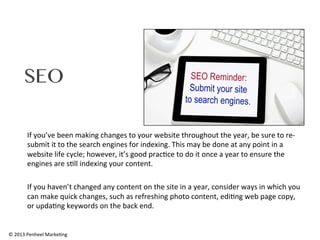 SEO
If	
  you’ve	
  been	
  making	
  changes	
  to	
  your	
  website	
  throughout	
  the	
  year,	
  be	
  sure	
  to	
  re-­‐
submit	
  it	
  to	
  the	
  search	
  engines	
  for	
  indexing.	
  This	
  may	
  be	
  done	
  at	
  any	
  point	
  in	
  a	
  
website	
  life	
  cycle;	
  however,	
  it’s	
  good	
  prac0ce	
  to	
  do	
  it	
  once	
  a	
  year	
  to	
  ensure	
  the	
  
engines	
  are	
  s0ll	
  indexing	
  your	
  content.	
  	
  
	
  
If	
  you	
  haven’t	
  changed	
  any	
  content	
  on	
  the	
  site	
  in	
  a	
  year,	
  consider	
  ways	
  in	
  which	
  you	
  
can	
  make	
  quick	
  changes,	
  such	
  as	
  refreshing	
  photo	
  content,	
  edi0ng	
  web	
  page	
  copy,	
  
or	
  upda0ng	
  keywords	
  on	
  the	
  back	
  end.	
  	
  

©	
  2013	
  Penheel	
  Marke0ng	
  

 