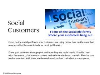 Social
Customers
Focus	
  on	
  the	
  social	
  plaAorms	
  your	
  customers	
  are	
  using	
  rather	
  than	
  on	
  the	
  ones	
  that	
  
may	
  seem	
  like	
  the	
  most	
  trendy,	
  or	
  most	
  well	
  known.	
  	
  
	
  
Know	
  your	
  customer	
  demographic	
  and	
  how	
  they	
  use	
  social	
  media.	
  Provide	
  them	
  
with	
  the	
  means	
  to	
  locate	
  your	
  content	
  and	
  website	
  via	
  those	
  channels.	
  Then	
  be	
  sure	
  
to	
  share	
  content	
  with	
  them	
  via	
  the	
  media	
  and	
  tools	
  of	
  their	
  choice	
  —	
  not	
  yours.	
  

©	
  2013	
  Penheel	
  Marke0ng	
  

 