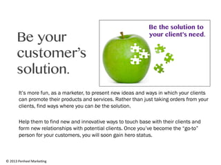 Be your
customer’s
solution.
It’s more fun, as a marketer, to present new ideas and ways in which your clients
can promote their products and services. Rather than just taking orders from your
clients, find ways where you can be the solution.
Help them to find new and innovative ways to touch base with their clients and
form new relationships with potential clients. Once you’ve become the “go-to”
person for your customers, you will soon gain hero status.

©	
  2013	
  Penheel	
  Marke0ng	
  

 