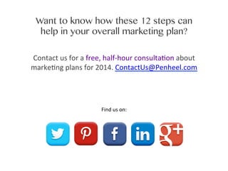 Want to know how these 12 steps can
help in your overall marketing plan?
Contact	
  us	
  for	
  a	
  free,	
  half-­‐hour	
  consulta0on	
  about	
  	
  
marke0ng	
  plans	
  for	
  2014.	
  ContactUs@Penheel.com

	
  

Find	
  us	
  on:	
  

 