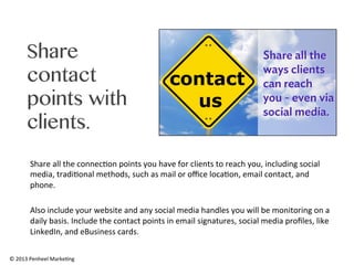 Share
contact
points with
clients.
Share	
  all	
  the	
  connec0on	
  points	
  you	
  have	
  for	
  clients	
  to	
  reach	
  you,	
  including	
  social	
  
media,	
  tradi0onal	
  methods,	
  such	
  as	
  mail	
  or	
  oﬃce	
  loca0on,	
  email	
  contact,	
  and	
  
phone.	
  	
  
	
  
Also	
  include	
  your	
  website	
  and	
  any	
  social	
  media	
  handles	
  you	
  will	
  be	
  monitoring	
  on	
  a	
  
daily	
  basis.	
  Include	
  the	
  contact	
  points	
  in	
  email	
  signatures,	
  social	
  media	
  proﬁles,	
  like	
  
LinkedIn,	
  and	
  eBusiness	
  cards.	
  	
  
©	
  2013	
  Penheel	
  Marke0ng	
  

 