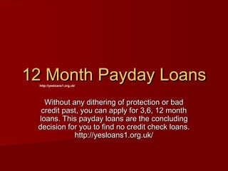 12 Month Payday Loans
  http://yesloans1.org.uk/




   Without any dithering of protection or bad
  credit past, you can apply for 3,6, 12 month
 loans. This payday loans are the concluding
 decision for you to find no credit check loans.
            http://yesloans1.org.uk/
 