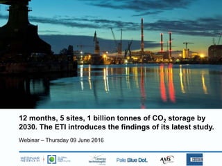 12 months, 5 sites, 1 billion tonnes of CO2 storage by
2030. The ETI introduces the findings of its latest study.
Webinar – Thursday 09 June 2016
 