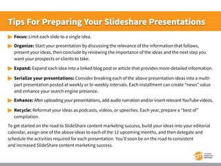 Tips For Preparing Your Slideshare Presentations
 	Focus: Limit each slide to a single idea.
 	Organize: Start your pres...
