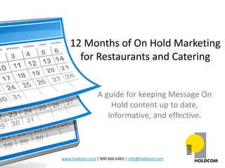 12 Months of On Hold Marketing
      for Restaurants and Catering


                 A guide for keeping Message On
                     Hold content up to date,
                    informative, and effective.



www.holdcom.com | 800.666.6465 | info@holdcom.com
 