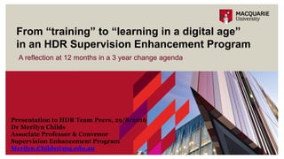 A reflection at 12 months in a 3 year change agenda
From “training” to “learning in a digital age”
in an HDR Supervision Enhancement Program
Presentation to HDR Team Peers, 29/8/2016
Dr Merilyn Childs
Associate Professor & Convenor
Supervision Enhancement Program
Merilyn.Childs@mq.edu.au
 