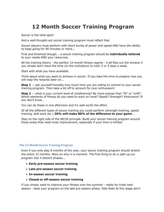 12 Month Soccer Training Program
 Soccer is the total sport.
 And a well-thought-out soccer training program must reflect that.
 Soccer players must perform with short bursts of power and speed AND have the ability
 to keep going for 90 minutes or more...
 First and foremost though... a soccer training program should be individually tailored
 to your needs AND your resources.
 All the training theory - the perfect 12-month fitness regime - it all flies out the window if
 you simple don't have the time (or the inclination) to train 3 or 4 days a week.
 Start with what you have available.
 Think about what you want to achieve in soccer. If you take the time to prepare now you
 will reap the rewards later on...
 Step 1 -- ask yourself honestly how much time you are willing to commit to your soccer
 training program. Then take a bit off to account for over enthusiasm!
 Step 2 -- what is your current level of conditioning? Be more precise than "fit" or "unfit".
 Which elements of fitness do you need to work on most? Speed? Strength? Endurance? If
 you don't know…
 You can do these in one afternoon and it's well worth the effort.
 Of all the different types of soccer training you could perform (strength training, speed
 training, skill work etc.) 20% will make 80% of the difference to your game...
 Stay on the right side of the 80/20 principle. Build your soccer training program around
 those areas that need most improvement, especially if your time is limited.




The 12­Month Soccer Training Program 
 Even if you only play 8 months of the year, your soccer training program should stretch
 the entire 12 months. More on why in a moment. The first thing to do is split up our
 program into 4 distinct phases...

    • Early pre-season soccer training
    • Late pre-season soccer training
    • In-season soccer training
    • Closed or off-season soccer training
 If you simply want to improve your fitness over the summer - ready for trials next
 season - base your program on the late pre-season phase. Side Note At this stage don't
 