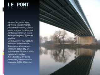 Inauguré en janvier 1955  par Pierre Mendès France, président du Conseil, il fallut quatre ans pour construire ce pont qui constitua un record d’Europe des ponts à poutres soudées. C’est le premier ouvrage bâti  en amont du centre ville. Auparavant, tous les ponts construits depuis 862 se trouvaient en face de la place Hyacinthe-Langlois.  A la Libération, des ponts provisoires furent construits  au niveau de l’ile d’Harcourt.  