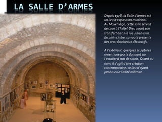 Depuis 1976, la Salle d’armes est un lieu d’exposition municipal.  Au Moyen âge, cette salle servait  de cave à l’hôtel-Dieu avant son transfert dans la rue Julien-Blin. En plein cintre, sa voute présente des arcs-doubleaux décoratifs.  A l’extérieur, quelques sculptures ornent une porte donnant sur l’escalier à pas de souris. Quant au nom, il s’agit d’une création contemporaine, ce lieu n’ayant jamais eu d’utilité militaire.  