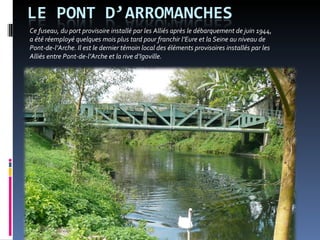 Ce fuseau, du port provisoire installé par les Alliés après le débarquement de juin 1944,  a été réemployé quelques mois plus tard pour franchir l’Eure et la Seine au niveau de  Pont-de-l’Arche. Il est le dernier témoin local des éléments provisoires installés par les  Alliés entre Pont-de-l’Arche et la rive d’Igoville.  