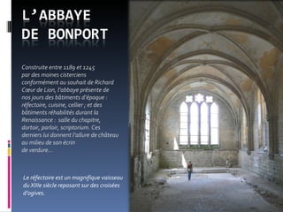 Le réfectoire est un magnifique vaisseau  du XIIIe siècle reposant sur des croisées d’ogives. Construite entre 1189 et 1245  par des moines cisterciens conformément au souhait de Richard Cœur de Lion, l’abbaye présente de nos jours des bâtiments d’époque : réfectoire, cuisine, cellier ; et des bâtiments réhabilités durant la Renaissance :  salle du chapitre, dortoir, parloir, scriptorium. Ces derniers lui donnent l’allure de château au milieu de son écrin  de verdure…  