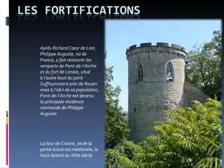 Après Richard Cœur de Lion, Philippe Auguste, roi de France, a fait restaurer les remparts de Pont-de-l’Arche et du fort de Limaie, situé  à l’autre bout du pont. Suffisamment près de Rouen mais à l’abri de sa population, Pont-de-l’Arche est devenu  la principale résidence normande de Philippe Auguste.  La tour de Crosne, seule la partie basse est médiévale, le haut datant du XIXe siècle.  