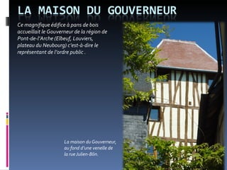 La maison du Gouverneur,  au fond d’une venelle de  la rue Julien-Blin.  Ce magnifique édifice à pans de bois accueillait le Gouverneur de la région de Pont-de-l’Arche (Elbeuf, Louviers, plateau du Neubourg) c’est-à-dire le représentant de l’ordre public .  