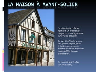 La maison à avant-solier, (rue Jean-Prieur). Le solier signifie cellier en normand. Un avant solier désigne donc un étage avancé sur le rez-de-chaussée.  Ce type d’architecture, assez rare, permet de faire passer  le trottoir sous le premier étage ce qui a évité à certaines maisons d’être frappées d’alignement.  
