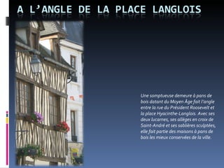 Une somptueuse demeure à pans de bois datant du Moyen Âge fait l’angle entre la rue du Président Roosevelt et la place Hyacinthe-Langlois. Avec ses deux lucarnes, ses allèges en croix de Saint-André et ses sablières sculptées, elle fait partie des maisons à pans de bois les mieux conservées de la ville.  