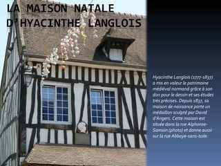 Hyacinthe Langlois (1777-1837) a mis en valeur le patrimoine médiéval normand grâce à son don pour le dessin et ses études très précises. Depuis 1837, sa maison de naissance porte un médaillon sculpté par David d’Angers. Cette maison est située dans la rue Alphonse-Samain (photo) et donne aussi sur la rue Abbaye-sans-toile.  