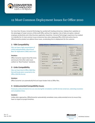 12 Most Common Deployment Issues for Office 2010


                For more than 10 years, ConverterTechnology has worked with leading enterprises, helping them capitalize on
                the advantages of newer versions of Microsoft Office without the migration risks of data corruption, reduced
                employee productivity and critical business application downtime. ConverterTechnology’s experience has enabled
                it to identify the 12 most common issues enterprises face when deploying Office 2010 and outline how its
                OfficeConverter product can address those issues, accelerating time to deployment for the customer.


                1 - VBA Compatibility
                Files can have a high concentration of
                critical and potentially critical Visual
                Basic for Applications (VBA) code errors.

                Solution:
                Office Converter repairs these file errors
                and ensures that other code issues
                conform to “Best Practices” standards.


                2 - Links Compatibility
                Files can have links to Office 2003 files
                that will break when converted to the
                Office 2010 file format.

                Solution:
                Office Converter can automatically find and repair broken links to Office files.


                3 - Undocumented Compatibility Issues
                Previously undocumented errors can arise during file remediation and file format conversion, extending resolution
                and completion times.

                Solution:
                Unlike other approaches, OfficeConverter automatically remediates many undocumented errors to ensure they
                have no impact on project timelines.




Rev. 1.0
May. 18, 2010
 