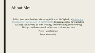 About Me:
Ashish Sharma is the Chief Marketing Officer at WeDigTech, a Mobile App
Development Company in LA California US. He is responsible for marketing
activities that have to do with creating, communicating and delivering
offerings that have value for clients or business partners.
Phone: +91 9982537912
Skype: ashish.wedig