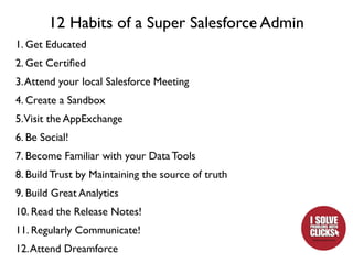 12 Habits of a Super Salesforce Admin
1. Get Educated
2. Get Certiﬁed
3. Attend your local Salesforce Meeting
4. Create a Sandbox
5.Visit the AppExchange
6. Be Social!
7. Become Familiar with your Data Tools
8. Build Trust by Maintaining the source of truth
9. Build Great Analytics
10. Read the Release Notes!
11. Regularly Communicate!
12. Attend Dreamforce
 