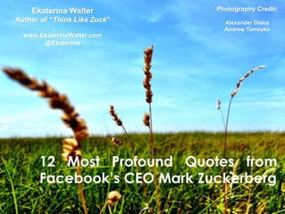 Ekaterina Walter          Photography Credit:
Author of “Think Like Zuck”     Alexander Diana
                                Andrew Tomayko
  www.EkaterinaWalter.com
       @Ekaterina




      12 Most Profound Quotes from
      Facebook‟s CEO Mark Zuckerberg
 