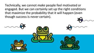 Technically, we cannot make people feel motivated or
engaged. But we can certainly set up the right conditions
that maximize the probability that it will happen (even
though success is never certain).
 