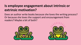 Is employee engagement about intrinsic or
extrinsic motivation?
Does an author write books because she loves the writing process?
Or because she loves the support and encouragement from
readers? Maybe a bit of both?
 
