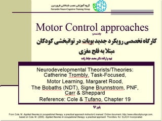From Cole, M. Applied theories in occupational therapy: a practical approach instructor's manual. Online document, http://www.efacultylounge.com,
based on Cole, M. (2008). Applied theories in occupational therapy: a practical approach. Thorofare, NJ: SLACK Incorporated.
Motor Control approaches
Neurodevelopmental Theorists/Theories:
Catherine Trombly, Task-Focused,
Motor Learning, Margaret Rood,
The Bobaths (NDT), Signe Brunnstrom, PNF,
Carr & Sheppard
Reference: Cole & Tufano, Chapter 19
‫در‬ ‫شده‬ ‫ارائه‬:
‫رویکرد‬ ‫تخصصی‬ ‫کارگاه‬‫جدید‬‫بوبات‬‫در‬
‫مغزی‬ ‫فلج‬ ‫به‬ ‫مبتال‬ ‫کودکان‬ ‫توانبخشی‬
‫ارائه‬ ‫و‬ ‫تهیه‬:‫زاده‬ ‫خیاط‬ ‫محمد‬ ‫دکتر‬
‫پاییز‬96
 