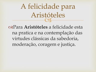 
Para Aristóteles a felicidade esta
na pratica e na contemplação das
virtudes clássicas da sabedoria,
moderação, coragem e justiça.
A felicidade para
Aristóteles
 