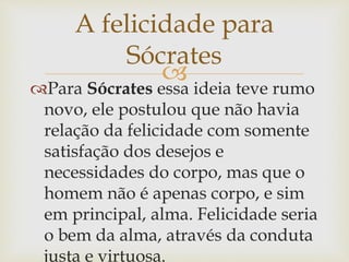 
Para Sócrates essa ideia teve rumo
novo, ele postulou que não havia
relação da felicidade com somente
satisfação dos desejos e
necessidades do corpo, mas que o
homem não é apenas corpo, e sim
em principal, alma. Felicidade seria
o bem da alma, através da conduta
justa e virtuosa.
A felicidade para
Sócrates
 