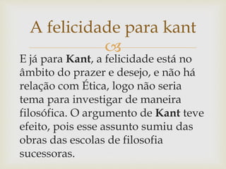 
E já para Kant, a felicidade está no
âmbito do prazer e desejo, e não há
relação com Ética, logo não seria
tema para investigar de maneira
filosófica. O argumento de Kant teve
efeito, pois esse assunto sumiu das
obras das escolas de filosofia
sucessoras.
A felicidade para kant
 