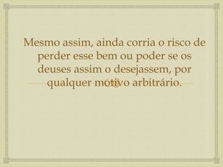 
Mesmo assim, ainda corria o risco de
perder esse bem ou poder se os
deuses assim o desejassem, por
qualquer motivo arbitrário.
 