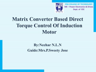 PSG COLLEGE OF TECHNOLOGY
ME – Power Electronics & Drives
Dept. of EEE
Matrix Converter Based Direct
Torque Control Of Induction
Motor
By:Neehar N.L.N
Guide:Mrs.P.Sweety Jose
 