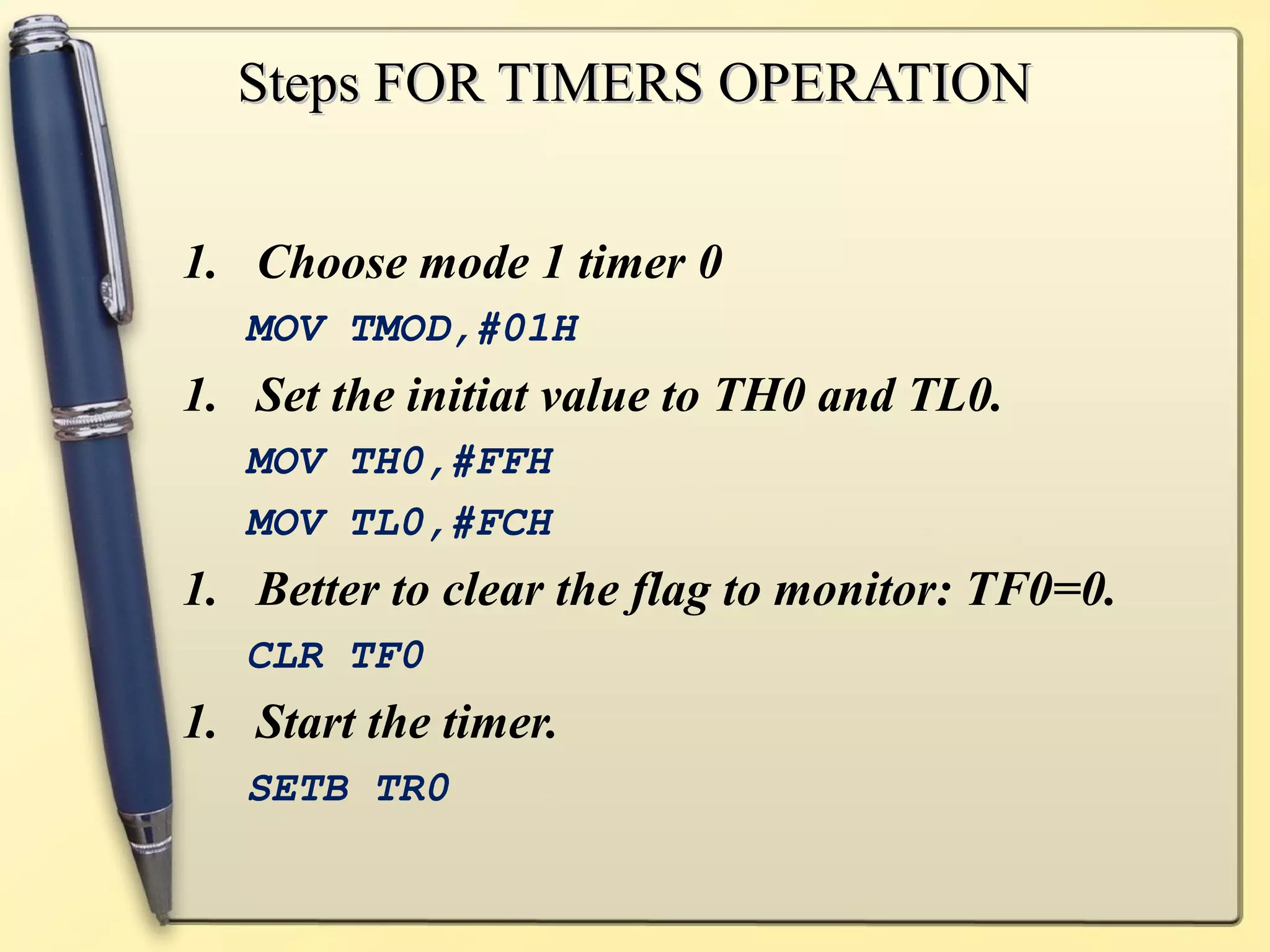 SStteeppss FFOORR TTIIMMEERRSS OOPPEERRAATTIIOONN 
1. Choose mode 1 timer 0 
MOV TMOD,#01H 
1. Set the initiat value to TH0 and TL0. 
MOV TH0,#FFH 
MOV TL0,#FCH 
1. Better to clear the flag to monitor: TF0=0. 
CLR TF0 
1. Start the timer. 
SETB TR0 
 