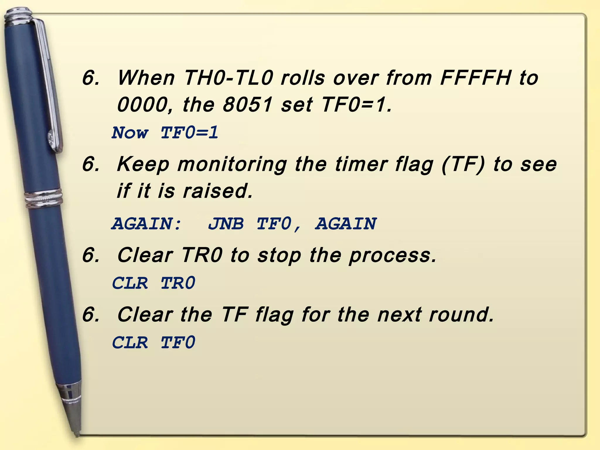 6. When TH0-TL0 rolls over from FFFFH to 
0000, the 8051 set TF0=1. 
Now TF0=1 
6. Keep monitoring the timer flag (TF) to see 
if it is raised. 
AGAIN: JNB TF0, AGAIN 
6. Clear TR0 to stop the process. 
CLR TR0 
6. Clear the TF flag for the next round. 
CLR TF0 
 