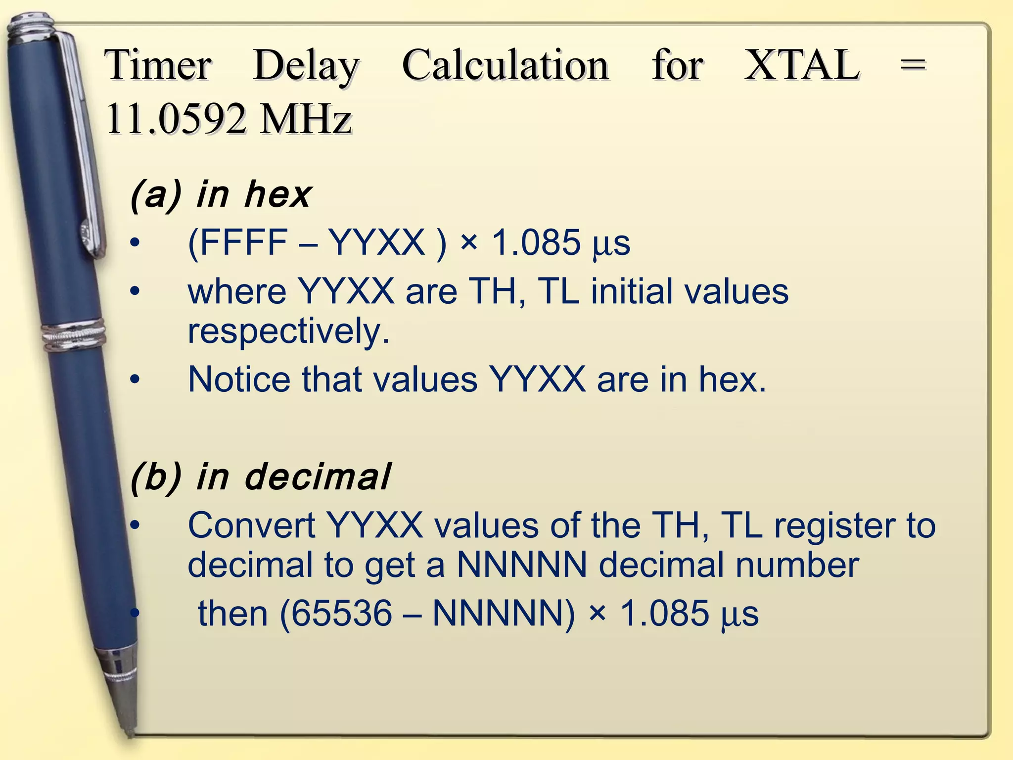 Timer Delay CCaallccuullaattiioonn ffoorr XXTTAALL == 
1111..00559922 MMHHzz 
(a) in hex 
• (FFFF – YYXX ) × 1.085 ms 
• where YYXX are TH, TL initial values 
respectively. 
• Notice that values YYXX are in hex. 
(b) in decimal 
• Convert YYXX values of the TH, TL register to 
decimal to get a NNNNN decimal number 
• then (65536 – NNNNN) × 1.085 ms 
 