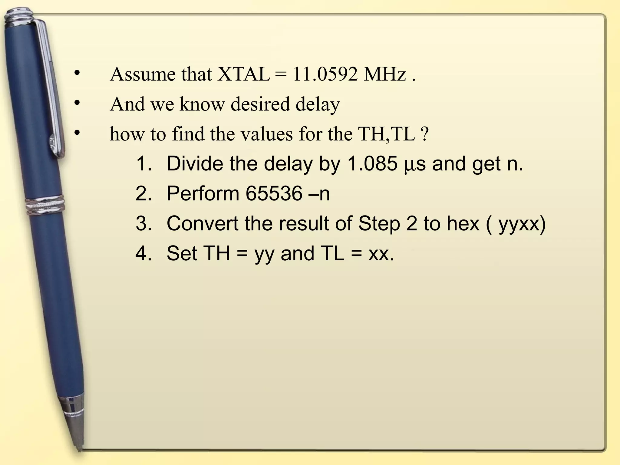 • Assume that XTAL = 11.0592 MHz . 
• And we know desired delay 
• how to find the values for the TH,TL ? 
1. Divide the delay by 1.085 ms and get n. 
2. Perform 65536 –n 
3. Convert the result of Step 2 to hex ( yyxx) 
4. Set TH = yy and TL = xx. 
 