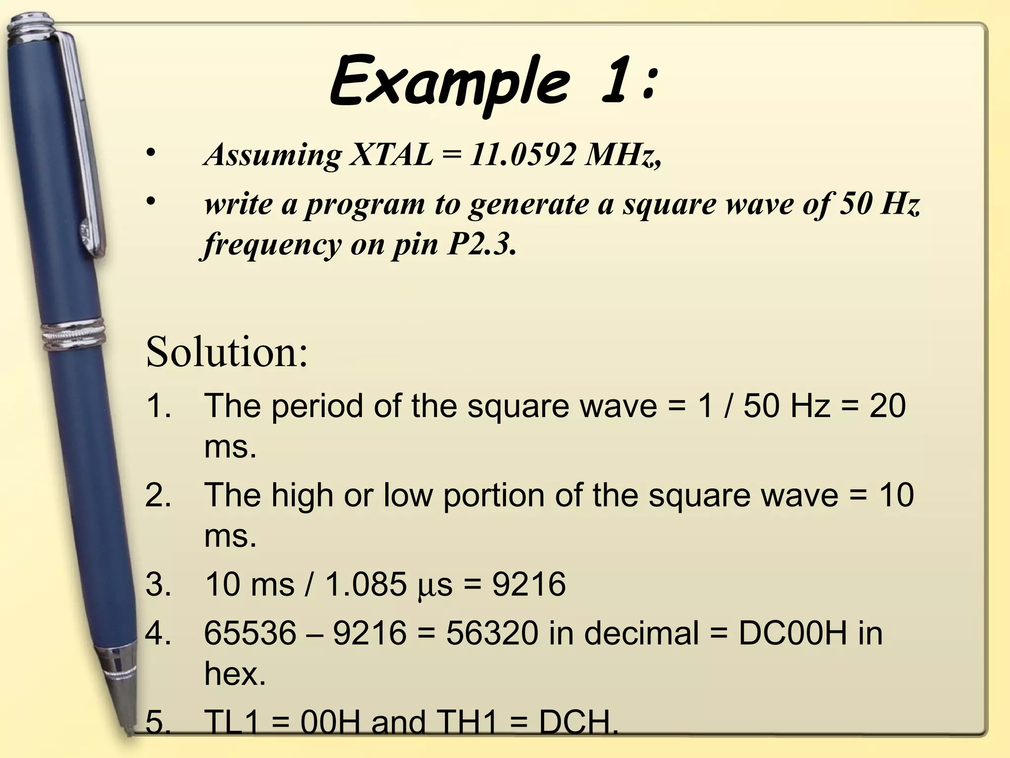 Example 1: 
• Assuming XTAL = 11.0592 MHz, 
• write a program to generate a square wave of 50 Hz 
frequency on pin P2.3. 
Solution: 
1. The period of the square wave = 1 / 50 Hz = 20 
ms. 
2. The high or low portion of the square wave = 10 
ms. 
3. 10 ms / 1.085 ms = 9216 
4. 65536 – 9216 = 56320 in decimal = DC00H in 
hex. 
5. TL1 = 00H and TH1 = DCH. 
 