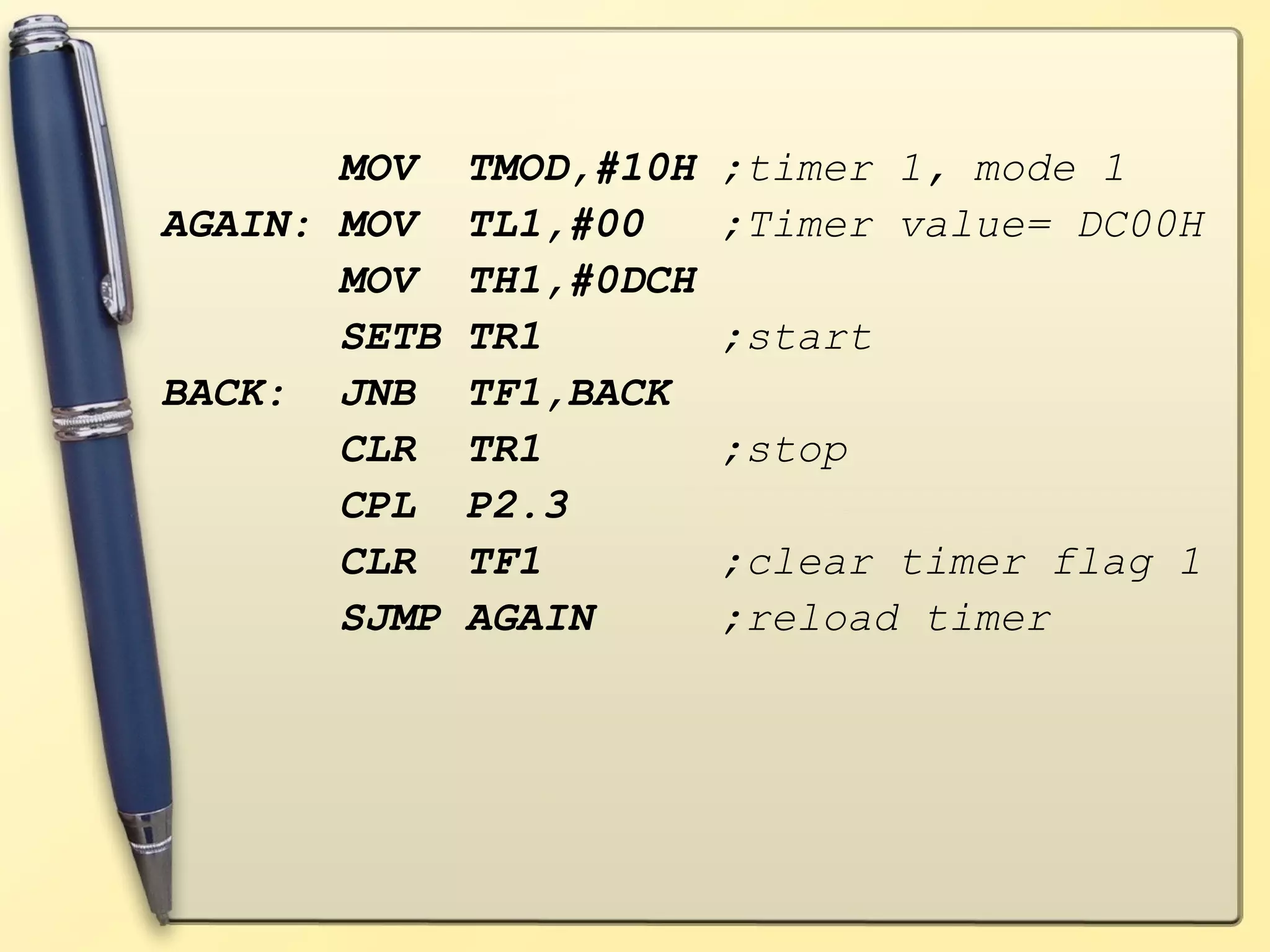 MOV TMOD,#10H ;timer 1, mode 1 
AGAIN: MOV TL1,#00 ;Timer value= DC00H 
MOV TH1,#0DCH 
SETB TR1 ;start 
BACK: JNB TF1,BACK 
CLR TR1 ;stop 
CPL P2.3 
CLR TF1 ;clear timer flag 1 
SJMP AGAIN ;reload timer 
 