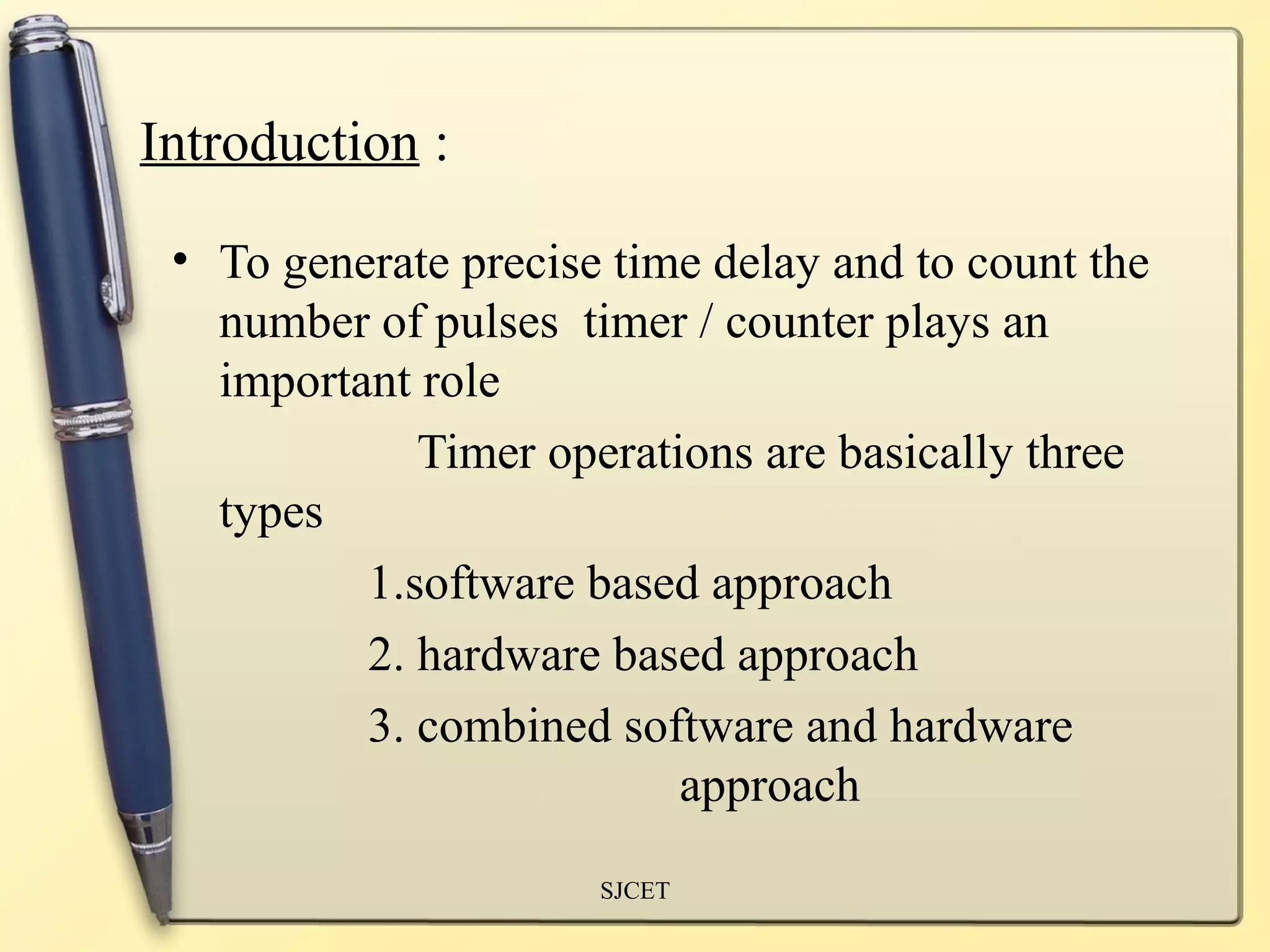 Introduction : 
• To generate precise time delay and to count the 
number of pulses timer / counter plays an 
important role 
Timer operations are basically three 
types 
1.software based approach 
2. hardware based approach 
3. combined software and hardware 
approach 
SJCET 
 