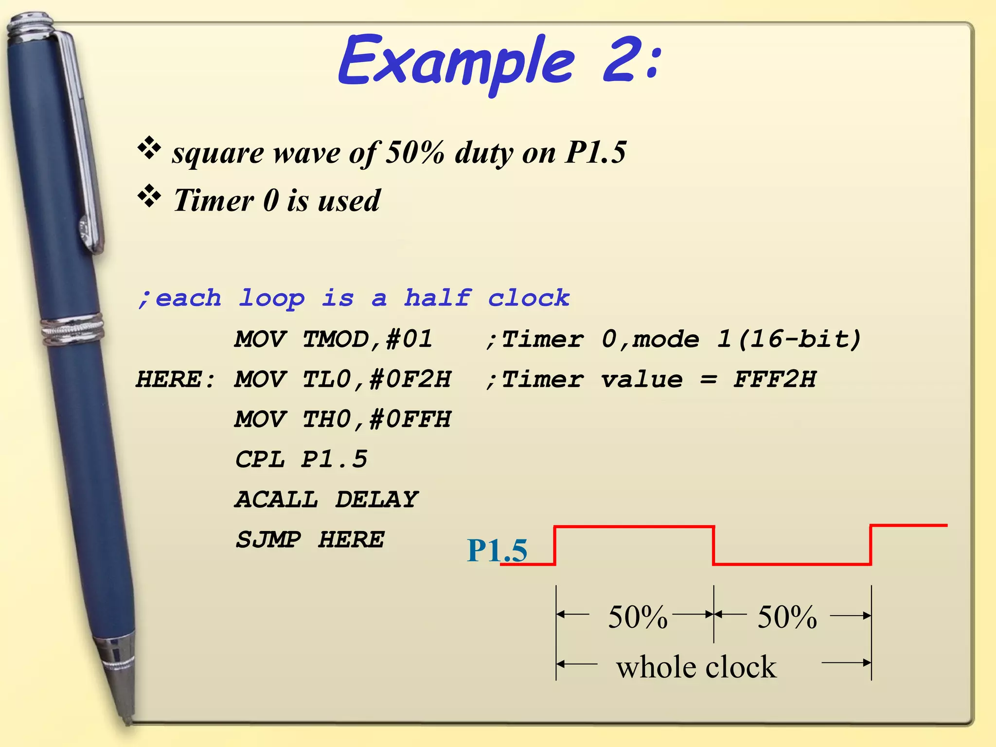 Example 2: 
square wave of 50% duty on P1.5 
Timer 0 is used 
;each loop is a half clock 
MOV TMOD,#01 ;Timer 0,mode 1(16-bit) 
HERE: MOV TL0,#0F2H ;Timer value = FFF2H 
MOV TH0,#0FFH 
CPL P1.5 
ACALL DELAY 
SJMP HERE 
50% 50% 
whole clock 
P1.5 
 