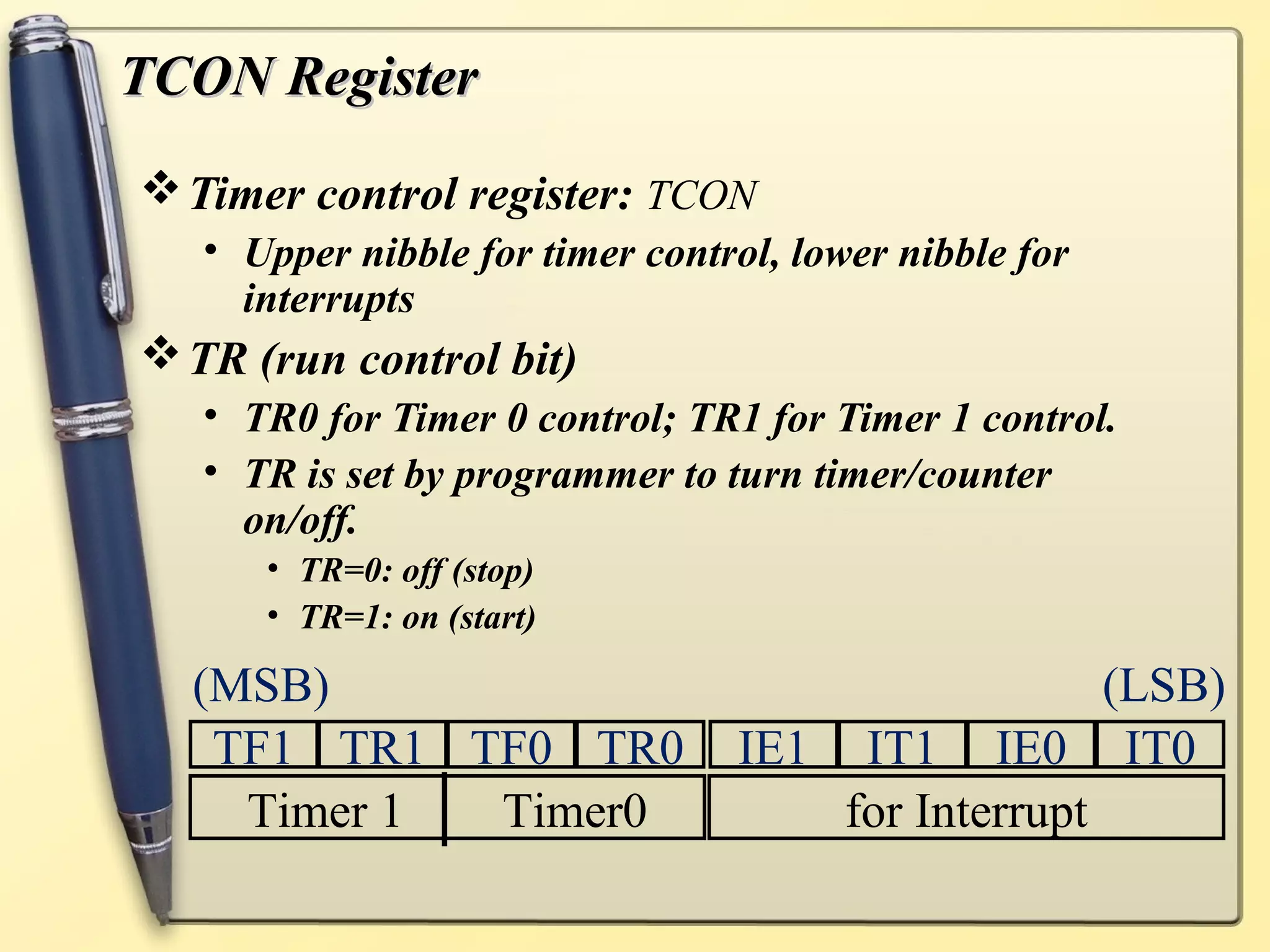 TTCCOONN RReeggiisstteerr 
Timer control register: TCON 
• Upper nibble for timer control, lower nibble for 
interrupts 
TR (run control bit) 
• TR0 for Timer 0 control; TR1 for Timer 1 control. 
• TR is set by programmer to turn timer/counter 
on/off. 
• TR=0: off (stop) 
• TR=1: on (start) 
(MSB) (LSB) 
TF1 TR1 TF0 TR0 IE1 IT1 IE0 IT0 
Timer 1 Timer0 for Interrupt 
 