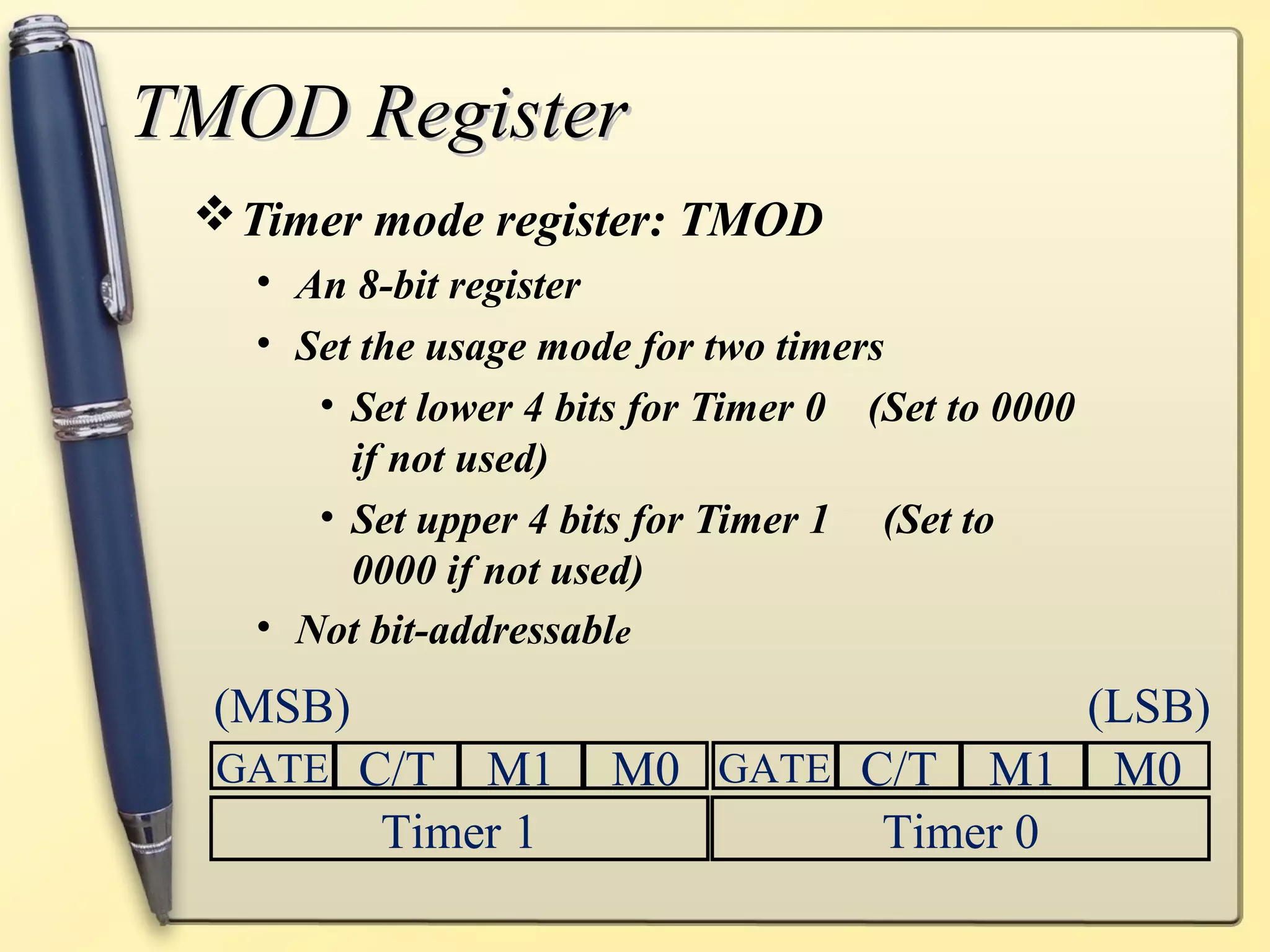 TTMMOODD RReeggiisstteerr 
Timer mode register: TMOD 
• An 8-bit register 
• Set the usage mode for two timers 
• Set lower 4 bits for Timer 0 (Set to 0000 
if not used) 
• Set upper 4 bits for Timer 1 (Set to 
0000 if not used) 
• Not bit-addressable 
(MSB) (LSB) 
GATE C/T M1 M0 GATE C/T M1 M0 
Timer 1 Timer 0 
 