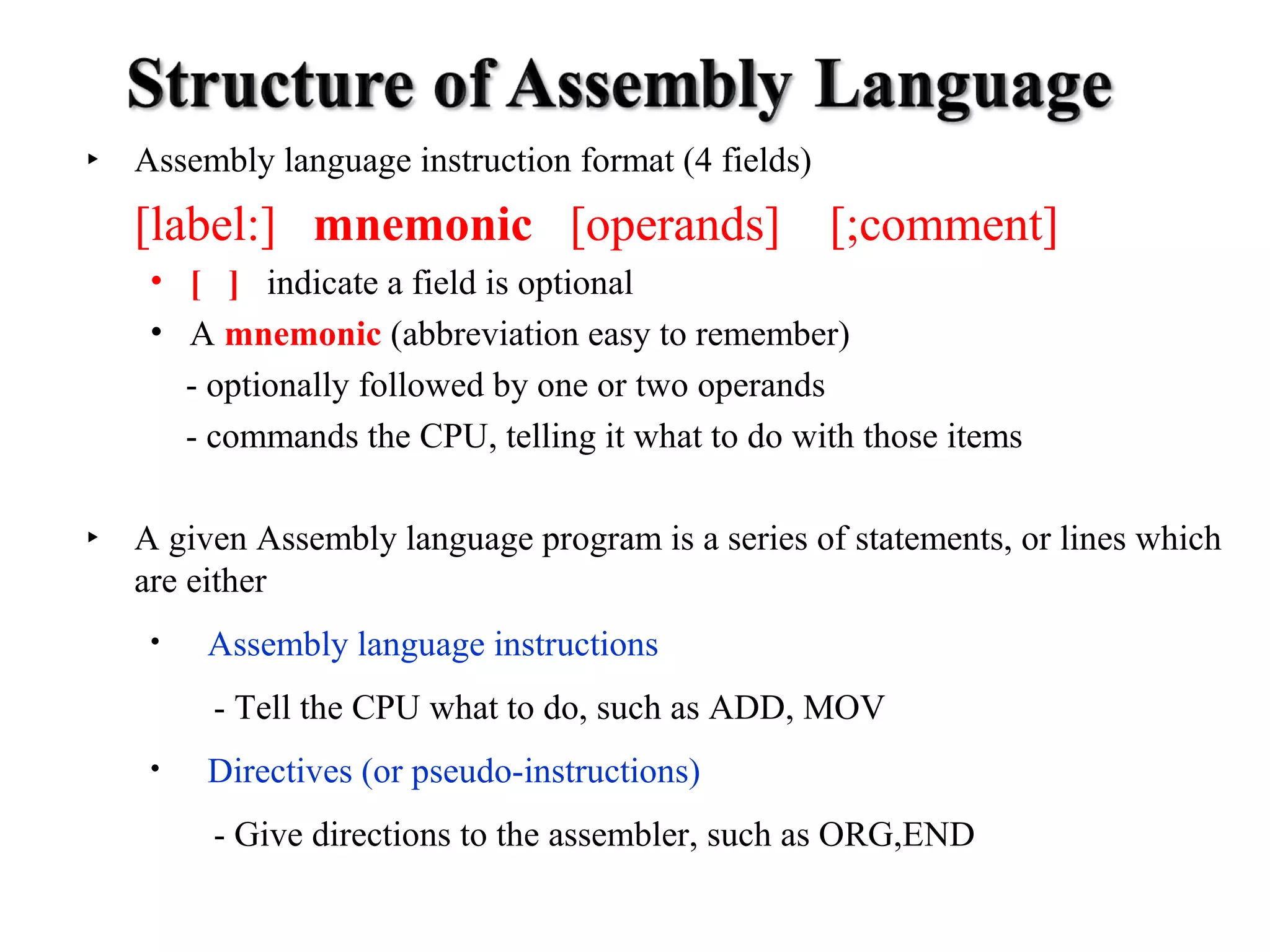 ‣ Assembly language instruction format (4 fields) 
[label:] mnemonic [operands] [;comment] 
• [ ] indicate a field is optional 
• A mnemonic (abbreviation easy to remember) 
- optionally followed by one or two operands 
- commands the CPU, telling it what to do with those items 
‣ A given Assembly language program is a series of statements, or lines which 
are either 
• Assembly language instructions 
- Tell the CPU what to do, such as ADD, MOV 
• Directives (or pseudo-instructions) 
- Give directions to the assembler, such as ORG,END 
 