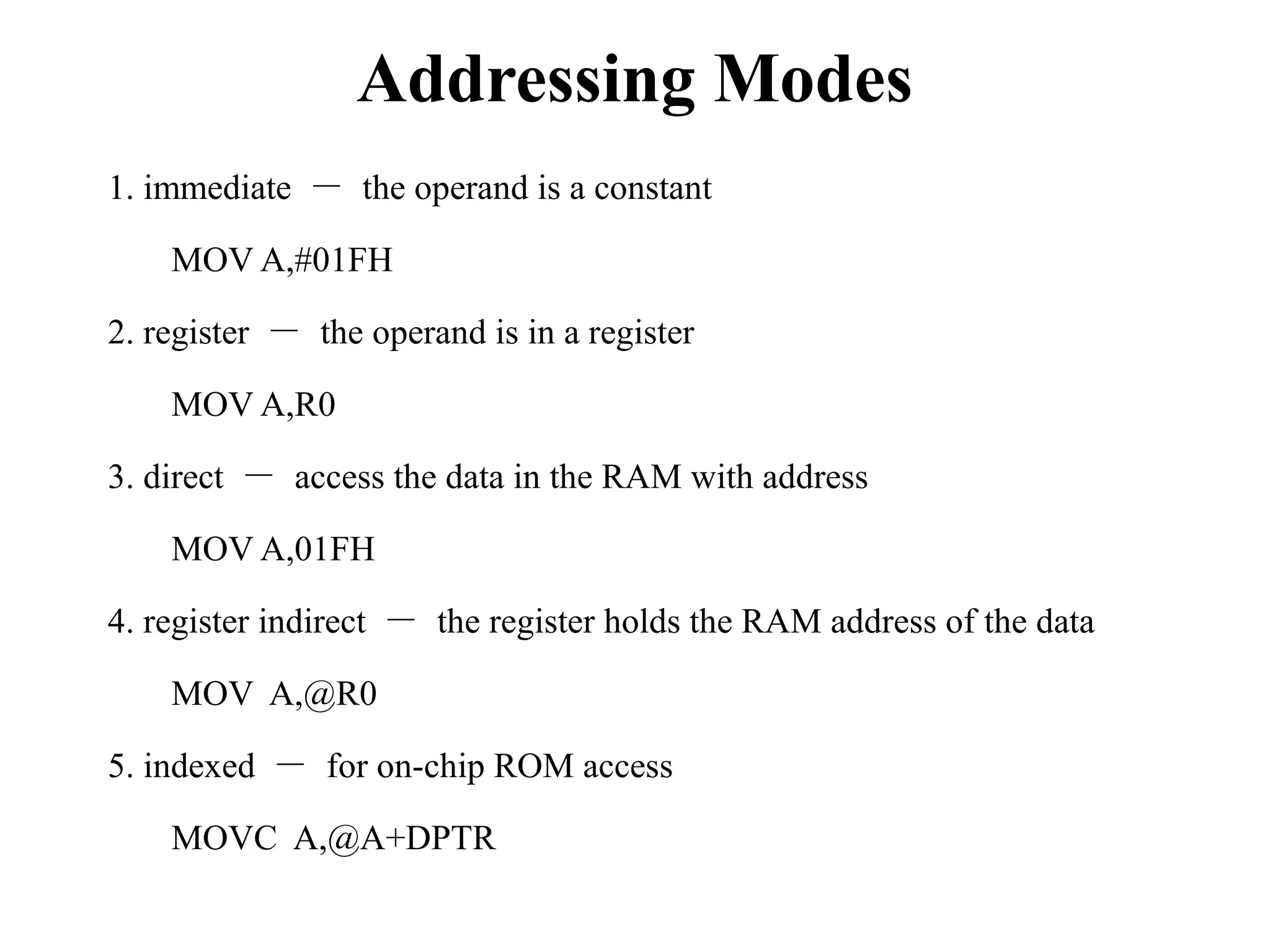 Addressing Modes 
1. immediate － the operand is a constant 
MOV A,#01FH 
2. register － the operand is in a register 
MOV A,R0 
3. direct － access the data in the RAM with address 
MOV A,01FH 
4. register indirect － the register holds the RAM address of the data 
MOV A,@R0 
5. indexed － for on-chip ROM access 
MOVC A,@A+DPTR 
 