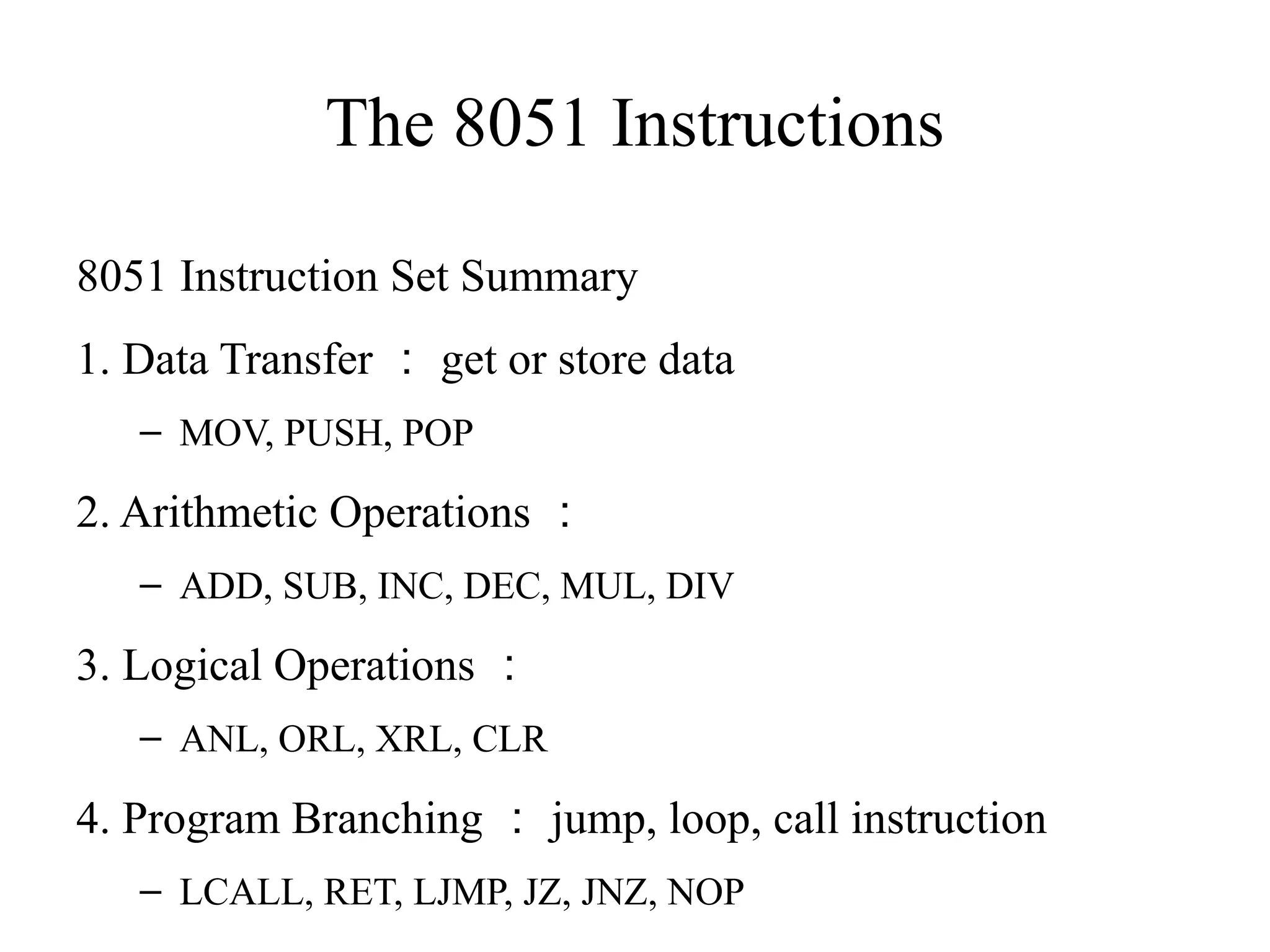 The 8051 Instructions 
8051 Instruction Set Summary 
1. Data Transfer：get or store data 
– MOV, PUSH, POP 
2. Arithmetic Operations： 
– ADD, SUB, INC, DEC, MUL, DIV 
3. Logical Operations： 
– ANL, ORL, XRL, CLR 
4. Program Branching：jump, loop, call instruction 
– LCALL, RET, LJMP, JZ, JNZ, NOP 
 