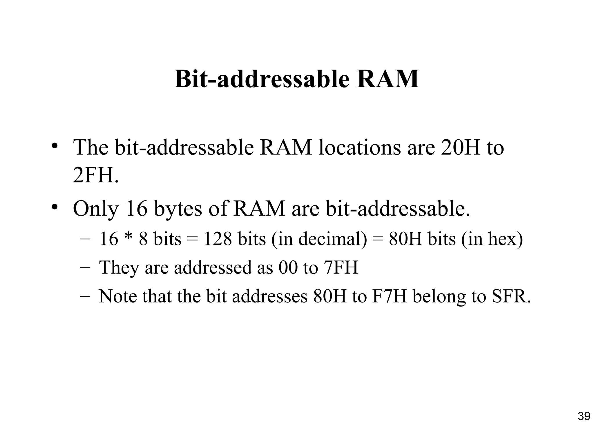 39 
Bit-addressable RAM 
• The bit-addressable RAM locations are 20H to 
2FH. 
• Only 16 bytes of RAM are bit-addressable. 
– 16 * 8 bits = 128 bits (in decimal) = 80H bits (in hex) 
– They are addressed as 00 to 7FH 
– Note that the bit addresses 80H to F7H belong to SFR. 
 