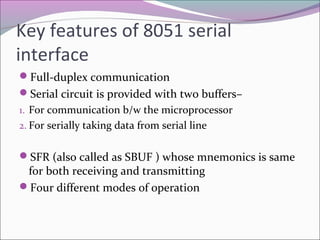 Key features of 8051 serial 
interface 
Full-duplex communication 
Serial circuit is provided with two buffers– 
1. For communication b/w the microprocessor 
2. For serially taking data from serial line 
SFR (also called as SBUF ) whose mnemonics is same 
for both receiving and transmitting 
Four different modes of operation 
 