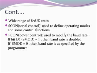 Cont…. 
Wide range of BAUD rates 
SCON(serial control): used to define operating modes 
and some control functions 
PCON(power control): used to modify the baud rate. 
If bit D7 (SMOD) = 1 , then baud rate is doubled 
If SMOD = 0 , then baud rate is as specified by the 
programmer 
 