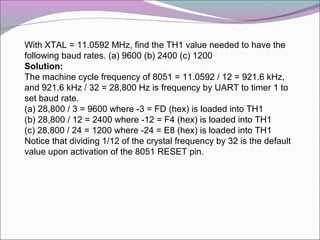 With XTAL = 11.0592 MHz, find the TH1 value needed to have the 
following baud rates. (a) 9600 (b) 2400 (c) 1200 
Solution: 
The machine cycle frequency of 8051 = 11.0592 / 12 = 921.6 kHz, 
and 921.6 kHz / 32 = 28,800 Hz is frequency by UART to timer 1 to 
set baud rate. 
(a) 28,800 / 3 = 9600 where -3 = FD (hex) is loaded into TH1 
(b) 28,800 / 12 = 2400 where -12 = F4 (hex) is loaded into TH1 
(c) 28,800 / 24 = 1200 where -24 = E8 (hex) is loaded into TH1 
Notice that dividing 1/12 of the crystal frequency by 32 is the default 
value upon activation of the 8051 RESET pin. 
 